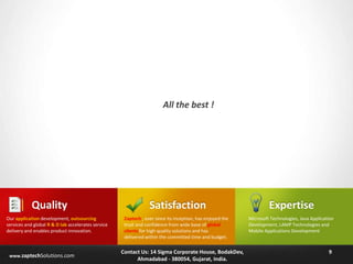 All the best !

Quality
Our application development, outsourcing
services and global R & D lab accelerates service
delivery and enables product innovation.

www.zaptechSolutions.com

Satisfaction
Zaptech , ever since its inception, has enjoyed the
trust and confidence from wide base of global
clients for high quality solutions and has
delivered within the committed time and budget.

Contact Us: 14 Sigma Corporate House, BodakDev,
Ahmadabad - 380054, Gujarat, India.

Expertise
Microsoft Technologies, Java Application
Development, LAMP Technologies and
Mobile Applications Development

9

 