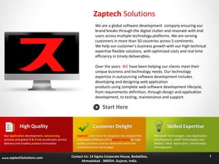 Zaptech Solutions
We are a global software development company ensuring our
brand breaks through the digital clutter and resonate with end
users across multiple technology platforms. We are serving
customers in more than 50 countries across 5 continents.
We help our customer’s business growth with our high technical
expertise flexible solutions, with optimized costs and real time
efficiency in timely deliverables.
Over the years WE have been helping our clients meet their
unique business and technology needs. Our technology
expertise in outsourcing software development includes
developing and designing web application
products using complete web software development lifecycle,
from requirements definition, through design and application
development, to testing, maintenance and support.

Start Here
High Quality
Our application development, outsourcing
services and global R & D lab accelerates service
delivery and enables product innovation.

www.zaptechSolutions.com

Customer Delight
Zaptech , ever since its inception, has enjoyed the
trust and confidence of it’s global clients for high
quality solutions and has delivered within the
committed time and budget.

Contact Us: 14 Sigma Corporate House, BodakDev,
Ahmadabad - 380054, Gujarat, India.

Skilled Expertise
Microsoft Technologies, Java Application
Development, LAMP Technologies and
Mobile / Web Application / Multimedia
Development

1

 