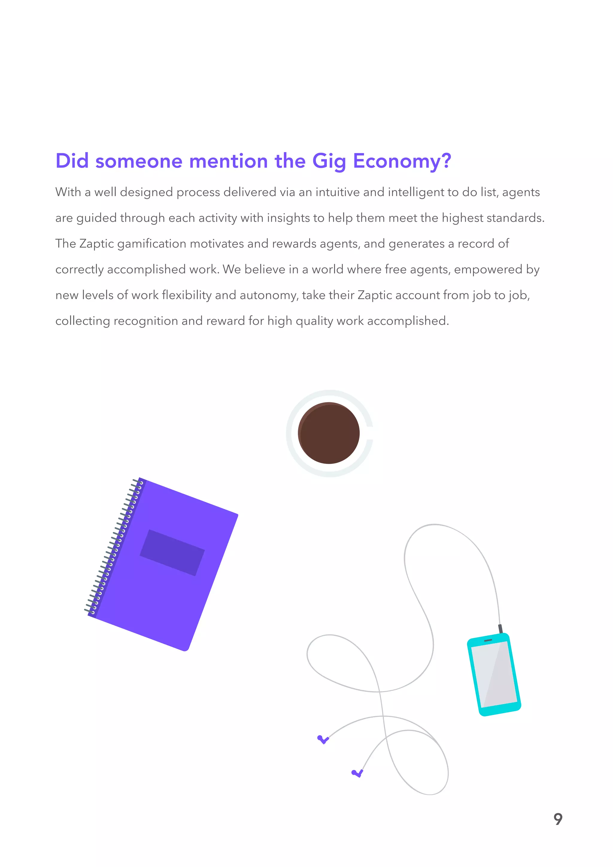 9
With a well designed process delivered via an intuitive and intelligent to do list, agents
are guided through each activity with insights to help them meet the highest standards.
The Zaptic gamification motivates and rewards agents, and generates a record of
correctly accomplished work. We believe in a world where free agents, empowered by
new levels of work flexibility and autonomy, take their Zaptic account from job to job,
collecting recognition and reward for high quality work accomplished.
Did someone mention the Gig Economy?
 