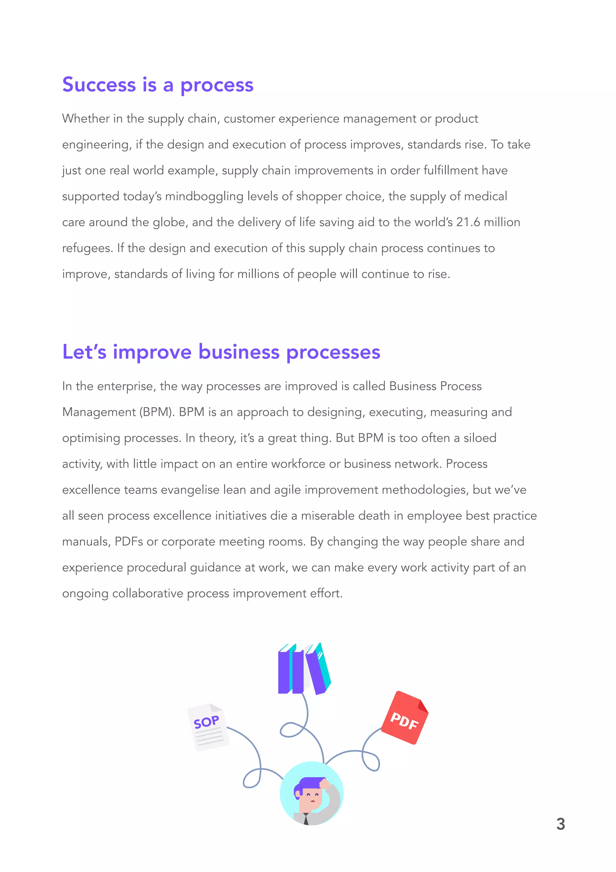 3
Whether in the supply chain, customer experience management or product
engineering, if the design and execution of process improves, standards rise. To take
just one real world example, supply chain improvements in order fulfillment have
supported today’s mindboggling levels of shopper choice, the supply of medical
care around the globe, and the delivery of life saving aid to the world’s 21.6 million
refugees. If the design and execution of this supply chain process continues to
improve, standards of living for millions of people will continue to rise.
Success is a process
In the enterprise, the way processes are improved is called Business Process
Management (BPM). BPM is an approach to designing, executing, measuring and
optimising processes. In theory, it’s a great thing. But BPM is too often a siloed
activity, with little impact on an entire workforce or business network. Process
excellence teams evangelise lean and agile improvement methodologies, but we’ve
all seen process excellence initiatives die a miserable death in employee best practice
manuals, PDFs or corporate meeting rooms. By changing the way people share and
experience procedural guidance at work, we can make every work activity part of an
ongoing collaborative process improvement effort.
Let’s improve business processes
 