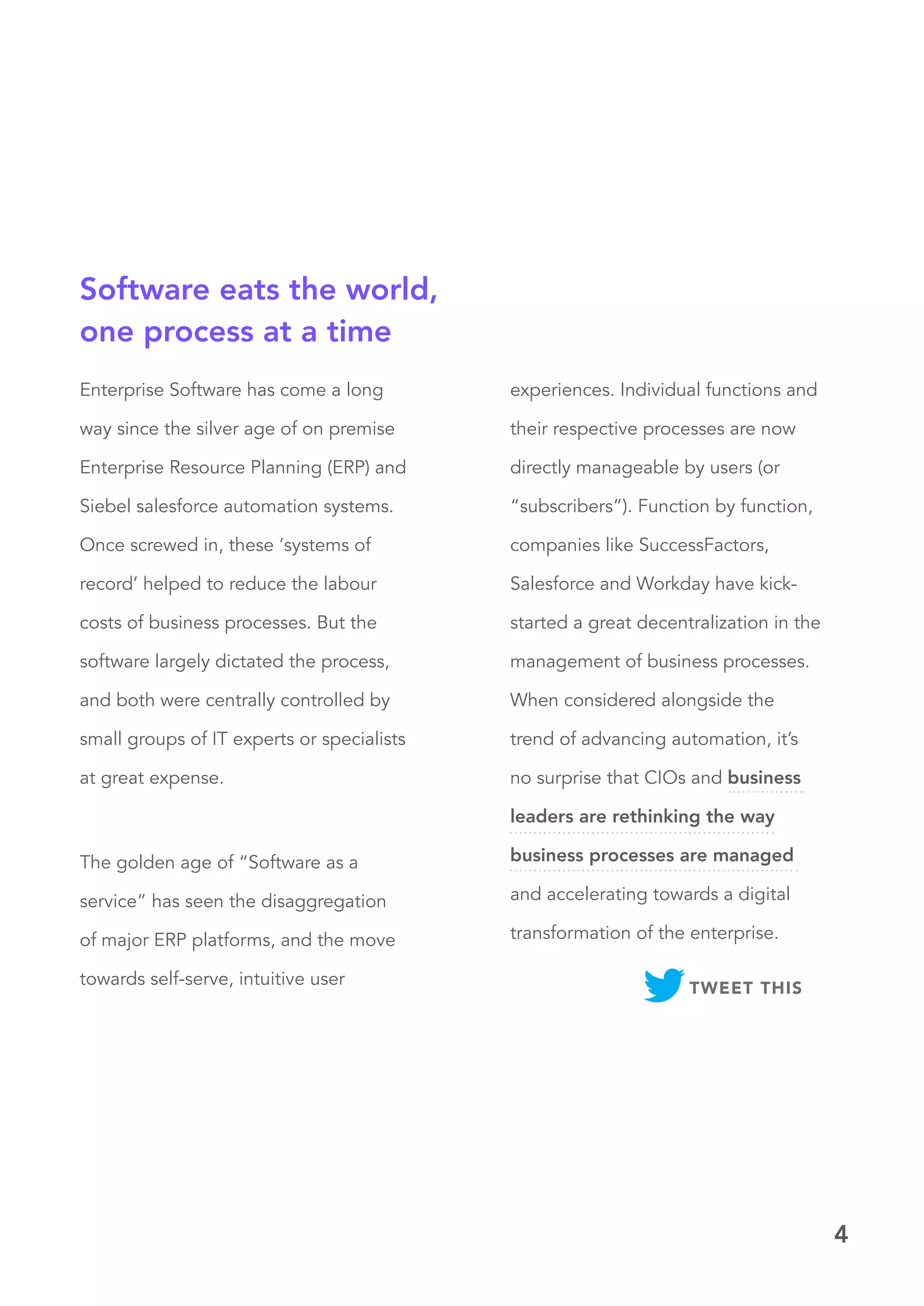 4
Enterprise Software has come a long
way since the silver age of on premise
Enterprise Resource Planning (ERP) and
Siebel salesforce automation systems.
Once screwed in, these ‘systems of
record’ helped to reduce the labour
costs of business processes. But the
software largely dictated the process,
and both were centrally controlled by
small groups of IT experts or specialists
at great expense.
experiences. Individual functions and
their respective processes are now
directly manageable by users (or
“subscribers”). Function by function,
companies like SuccessFactors,
Salesforce and Workday have kick-
started a great decentralization in the
management of business processes.
When considered alongside the
trend of advancing automation, it’s
no surprise that CIOs and business
leaders are rethinking the way
business processes are managed
and accelerating towards a digital
transformation of the enterprise.
The golden age of “Software as a
service” has seen the disaggregation
of major ERP platforms, and the move
towards self-serve, intuitive user
Software eats the world,
one process at a time
TWEET THIS
 