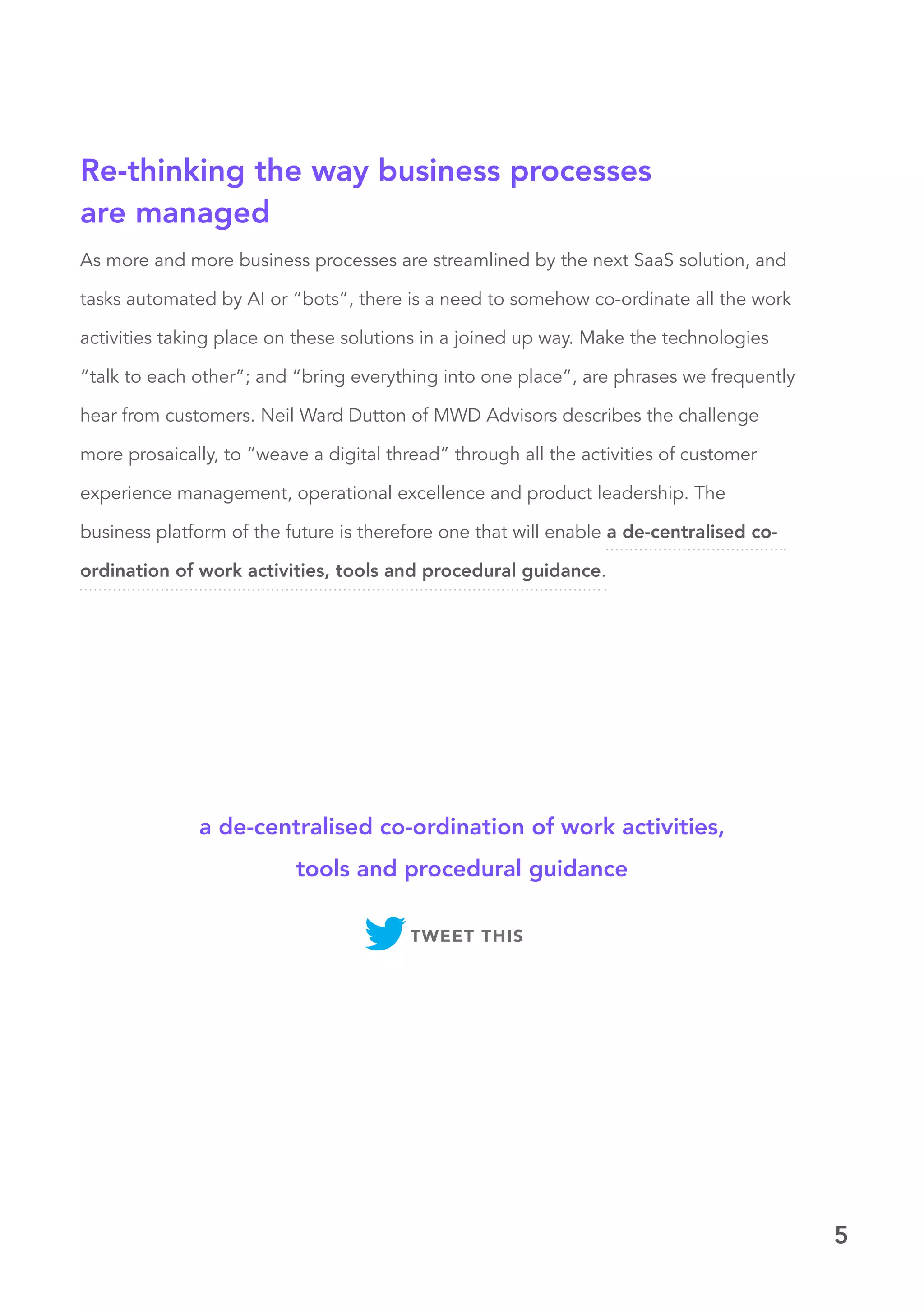 5
As more and more business processes are streamlined by the next SaaS solution, and
tasks automated by AI or “bots”, there is a need to somehow co-ordinate all the work
activities taking place on these solutions in a joined up way. Make the technologies
“talk to each other”; and “bring everything into one place”, are phrases we frequently
hear from customers. Neil Ward Dutton of MWD Advisors describes the challenge
more prosaically, to “weave a digital thread” through all the activities of customer
experience management, operational excellence and product leadership. The
business platform of the future is therefore one that will enable a de-centralised co-
ordination of work activities, tools and procedural guidance.
Re-thinking the way business processes
are managed
a de-centralised co-ordination of work activities,
tools and procedural guidance
TWEET THIS
 