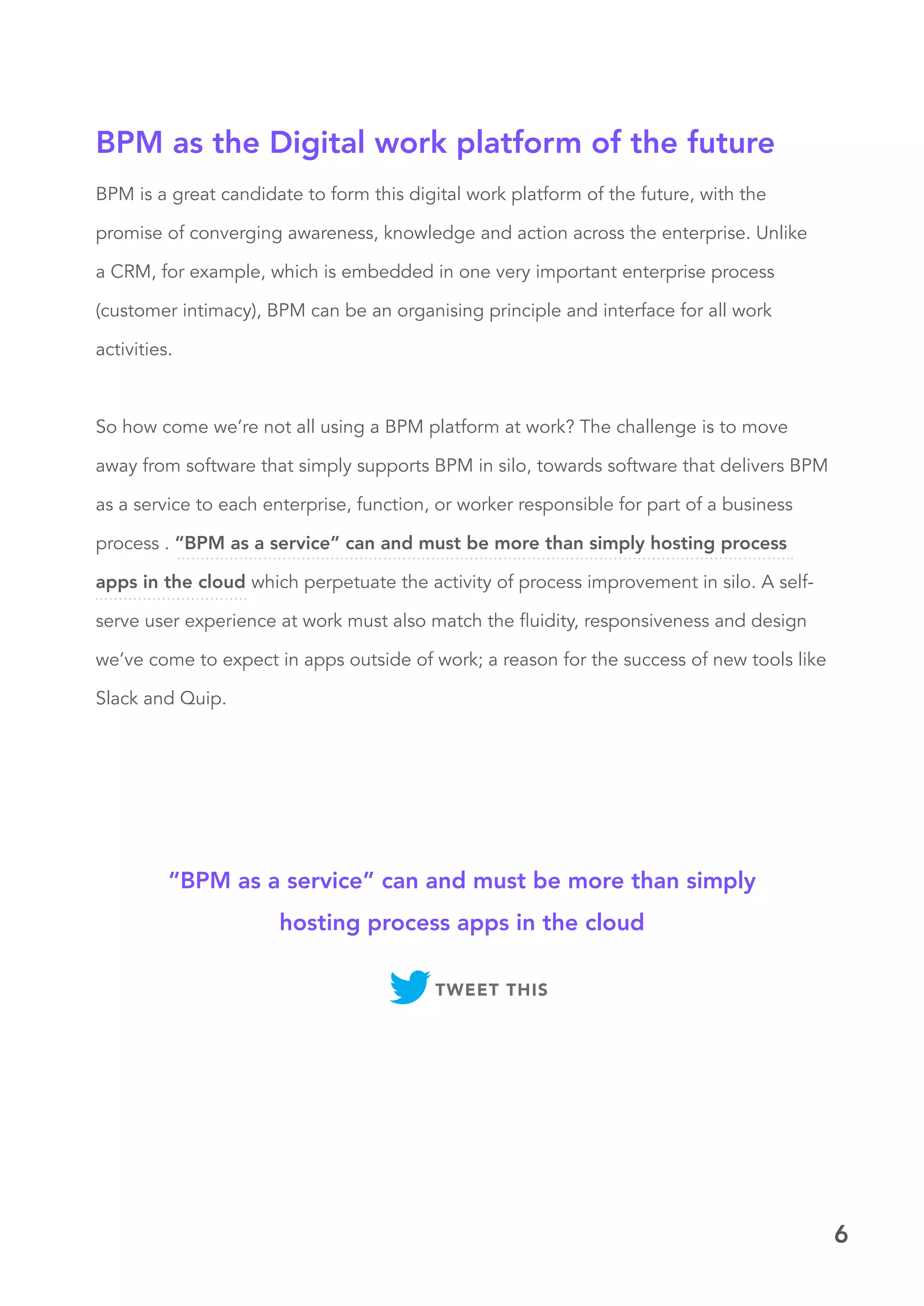 6
BPM is a great candidate to form this digital work platform of the future, with the
promise of converging awareness, knowledge and action across the enterprise. Unlike
a CRM, for example, which is embedded in one very important enterprise process
(customer intimacy), BPM can be an organising principle and interface for all work
activities.
So how come we’re not all using a BPM platform at work? The challenge is to move
away from software that simply supports BPM in silo, towards software that delivers BPM
as a service to each enterprise, function, or worker responsible for part of a business
process . “BPM as a service” can and must be more than simply hosting process
apps in the cloud which perpetuate the activity of process improvement in silo. A self-
serve user experience at work must also match the fluidity, responsiveness and design
we’ve come to expect in apps outside of work; a reason for the success of new tools like
Slack and Quip.
BPM as the Digital work platform of the future
“BPM as a service” can and must be more than simply
hosting process apps in the cloud
TWEET THIS
 