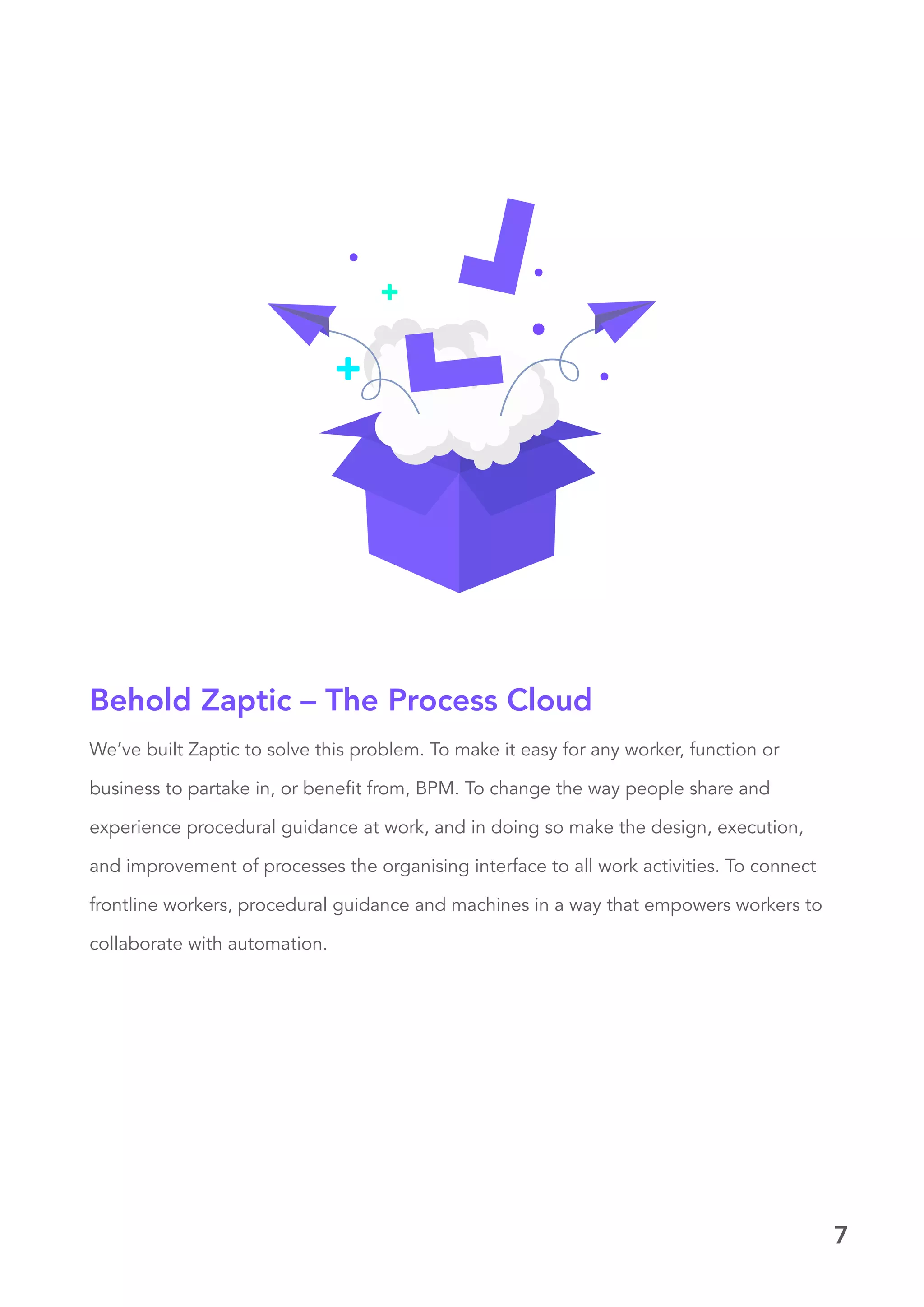7
We’ve built Zaptic to solve this problem. To make it easy for any worker, function or
business to partake in, or benefit from, BPM. To change the way people share and
experience procedural guidance at work, and in doing so make the design, execution,
and improvement of processes the organising interface to all work activities. To connect
frontline workers, procedural guidance and machines in a way that empowers workers to
collaborate with automation.
Behold Zaptic – The Process Cloud
 