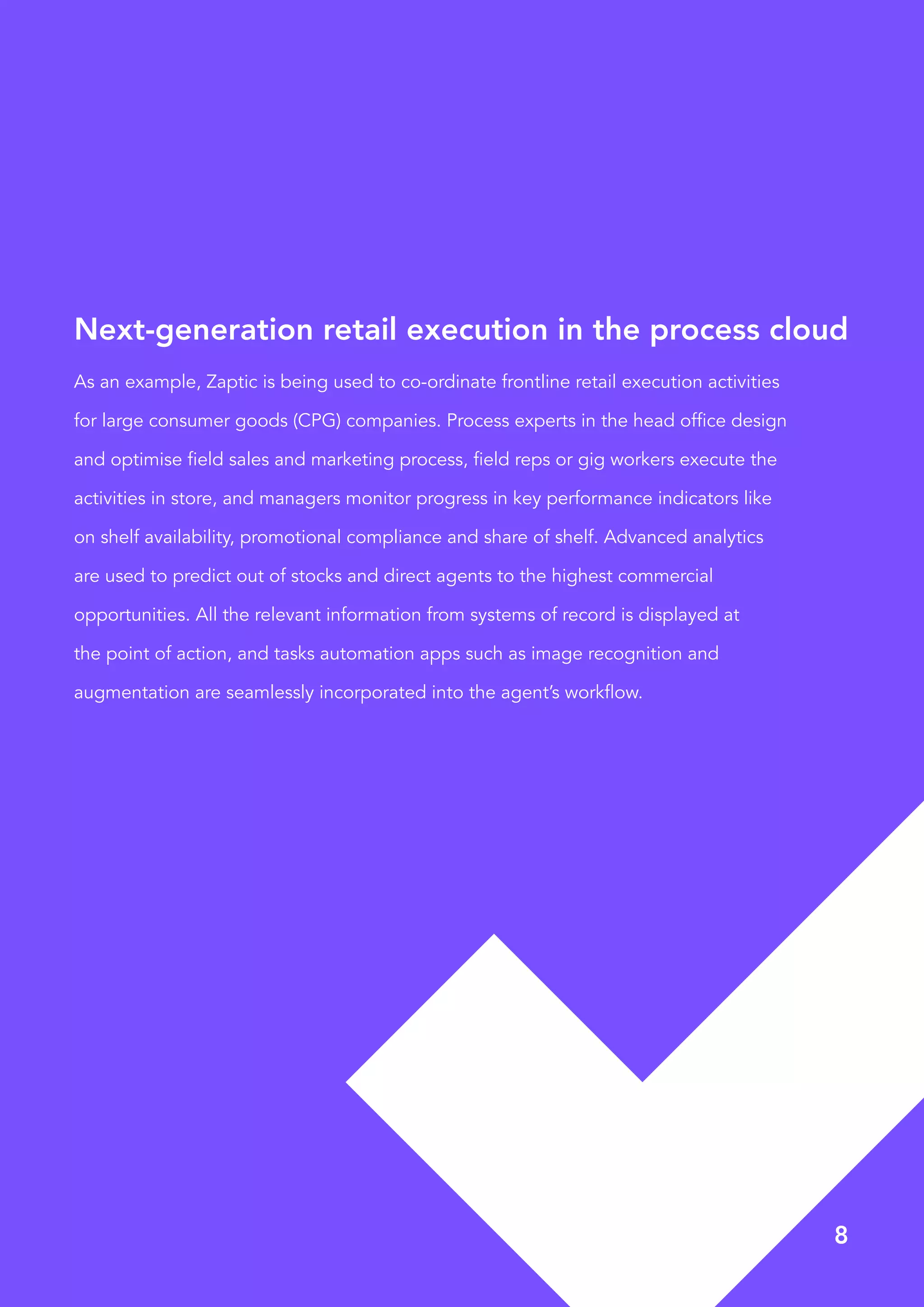 8
As an example, Zaptic is being used to co-ordinate frontline retail execution activities
for large consumer goods (CPG) companies. Process experts in the head office design
and optimise field sales and marketing process, field reps or gig workers execute the
activities in store, and managers monitor progress in key performance indicators like
on shelf availability, promotional compliance and share of shelf. Advanced analytics
are used to predict out of stocks and direct agents to the highest commercial
opportunities. All the relevant information from systems of record is displayed at
the point of action, and tasks automation apps such as image recognition and
augmentation are seamlessly incorporated into the agent’s workflow.
Next-generation retail execution in the process cloud
 
