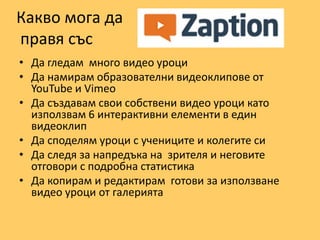 Какво мога да
правя със
• Да гледам много видео уроци
• Да намирам образователни видеоклипове от
YouTube и Vimeo
• Да създавам свои собствени видео уроци като
използвам 6 интерактивни елементи в един
видеоклип
• Да споделям уроци с учениците и колегите си
• Да следя за напредъка на зрителя и неговите
отговори с подробна статистика
• Да копирам и редактирам готови за използване
видео уроци от галерията
 