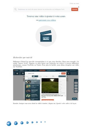 Créer un cours
10
Rechercher par mot-clé
Définissez d'abord les mot-clés correspondant à ce que vous cherchez. Dans mon exemple, j'ai
utilisé "guerre 14-18". Zaption va alors lancer une recherche sur celui-ci à travers différentes
plateformes, comme YouTube ou Viméo. Pour plus de facilité, nous allons récupérer une vidéo
sur YouTube.
Ensuite, lorsque vous avez choisi la vidéo à insérer, cliquez sur .Ajouter cette vidéo à la leçon
 