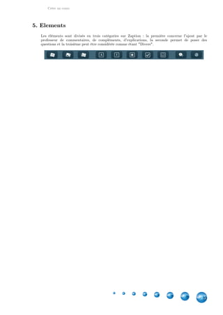Créer un cours
15
5. Elements
Les éléments sont divisés en trois catégories sur Zaption  : la première concerne l'ajout par le
professeur de commentaires, de compléments, d'explications, la seconde permet de poser des
questions et la troisième peut être considérée comme étant "Divers".
 