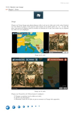 Créer un cours
18
5.1.2. Ajouter une image
Rappel : Icône
Image
Cliquez sur l'icône Image puis glissez-déposez celle-ci soit sur la vidéo soit à côté, selon l'endroit
où vous désirez la placer. Vous pouvez aussi zoomer sur la photo grâce au - et + en bas. De
plus, vous pouvez la déplacer pour la recadrer en fonction de ce que vous voulez voir en cliquant
sur celle-ci et en la déplaçant.
Image sur le côté
Image sur la vidéo
Cliquez sur pour le configurer :Paramètres de l'élément
Changer sa position (sur la vidéo ou à côté)
Ajouter une description
Demander l'arrêt de la vidéo ou pas au moment où l'image doit apparaître
 