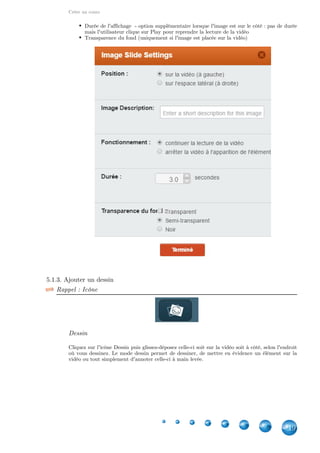 Créer un cours
19
Durée de l'affichage  - option supplémentaire lorsque l'image est sur le côté : pas de durée
mais l'utilisateur clique sur Play pour reprendre la lecture de la vidéo
Transparence du fond (uniquement si l'image est placée sur la vidéo)
5.1.3. Ajouter un dessin
Rappel : Icône
Dessin
Cliquez sur l'icône Dessin puis glissez-déposez celle-ci soit sur la vidéo soit à côté, selon l'endroit
où vous dessinez. Le mode dessin permet de dessiner, de mettre en évidence un élément sur la
vidéo ou tout simplement d'annoter celle-ci à main levée.
 