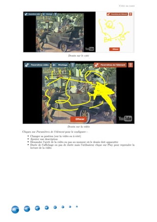 Créer un cours
20
Dessin sur le côté
Dessin sur la vidéo
Cliquez sur pour le configurer :Paramètres de l'élément
Changer sa position (sur la vidéo ou à côté)
Ajouter une description
Demander l'arrêt de la vidéo ou pas au moment où le dessin doit apparaître
Durée de l'affichage ou pas de durée mais l'utilisateur clique sur Play pour reprendre la
lecture de la vidéo
 