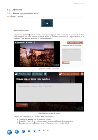 Créer un cours
22
5.2. Questions
5.2.1. Ajouter une question ouverte
Rappel : Icône
Question ouverte
Cliquez sur l'icône Question ouverte puis glissez-déposez celle-ci soit sur la vidéo soit à côté,
selon l'endroit où vous désirez la placer. Posez la question au-dessus de l'espace réservé à la
réponse. Vous pourrez la mettre en forme également.
Question ouverte sur le côté
Question ouverte sur la vidéo
Cliquez sur pour le configurer :Paramètres de l'élément
Changer sa position (sur la vidéo ou à côté)
Demander l'arrêt de la vidéo ou pas au moment où l'image doit apparaître
Transparence du fond (uniquement si l'image est placée sur la vidéo)
 