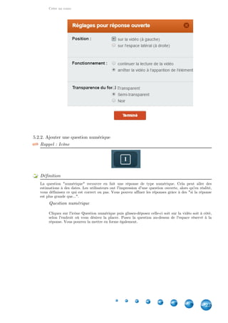 Créer un cours
23
5.2.2. Ajouter une question numérique
Rappel : Icône
Définition
La question "numérique" recouvre en fait une réponse de type numérique. Cela peut aller des
estimations à des dates. Les utilisateurs ont l'impression d'une question ouverte, alors qu'en réalité,
vous définissez ce qui est correct ou pas. Vous pouvez affiner les réponses grâce à des "si la réponse
est plus grande que...".
Question numérique
Cliquez sur l'icône Question numérique puis glissez-déposez celle-ci soit sur la vidéo soit à côté,
selon l'endroit où vous désirez la placer. Posez la question au-dessus de l'espace réservé à la
réponse. Vous pourrez la mettre en forme également.
 