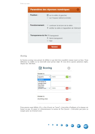 Créer un cours
25
Scoring
Le bouton scoring vous permet de définir ce qui doit être considéré comme exact ou faux. Vous
définissez un chiffre ou un intervalle ainsi qu'une règle. Si vous devez ajouter plusieurs règles,
cliquez dur .Add Rule
Vous pouvez aussi définir s'il y a lieu d'avoir un "score", c'est-à-dire d'indiquer si la réponse est
bonne ou pas. Je passe ici volontairement la notion de Not Scored - c'est-à-dire pas prise en
compte pour un éventuel score.
 