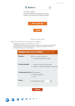 Créer un cours
30
Sauter à une autre vidéo
Cliquez sur pour le configurer :Paramètres de l'élément
Changer sa position (sur la vidéo ou à côté)
Demander l'arrêt de la vidéo ou pas au moment où l'image doit apparaître
Transparence du fond (uniquement si l'image est placée sur la vidéo)
Points attribués à la bonne réponse
 