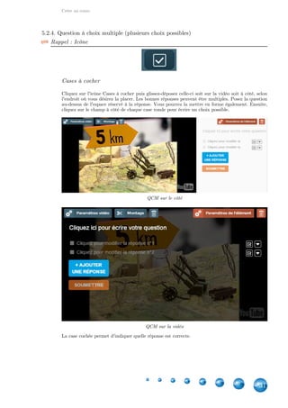 Créer un cours
31
5.2.4. Question à choix multiple (plusieurs choix possibles)
Rappel : Icône
Cases à cocher
Cliquez sur l'icône Cases à cocher puis glissez-déposez celle-ci soit sur la vidéo soit à côté, selon
l'endroit où vous désirez la placer. Les bonnes réponses peuvent être multiples. Posez la question
au-dessus de l'espace réservé à la réponse. Vous pourrez la mettre en forme également. Ensuite,
cliquez sur le champ à côté de chaque case ronde pour écrire un choix possible.
QCM sur le côté
QCM sur la vidéo
La case cochée permet d'indiquer quelle réponse est correcte.
 