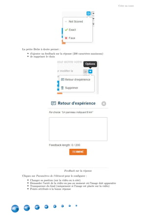 Créer un cours
32
La petite flèche à droite permet :
d'ajouter un feedback sur la réponse (200 caractères maximum)
de supprimer le choix
Feedback sur la réponse
Cliquez sur pour le configurer :Paramètres de l'élément
Changer sa position (sur la vidéo ou à côté)
Demander l'arrêt de la vidéo ou pas au moment où l'image doit apparaître
Transparence du fond (uniquement si l'image est placée sur la vidéo)
Points attribués à la bonne réponse
 