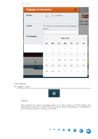 Créer un cours
37
5.3.2. Rejouer
Rappel : Icône
Rejouer
Pour permettre de rejouer un passage précis de la vidéo, cliquez sur l'icône Rejouer puis
glissez-déposez celle-ci sur la vidéo. Vous n'avez pas le choix de l'emplacement : la possibilité de
revoir à nouveau celui-ci se trouvera sur la droite.
 