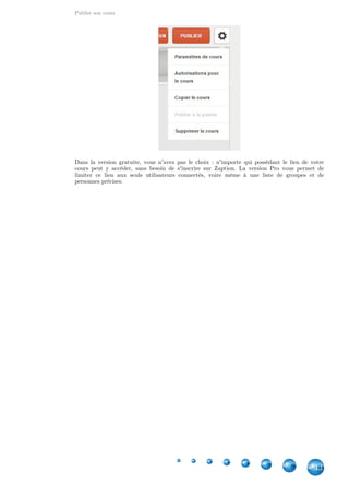 Publier son cours
43
Dans la version gratuite, vous n'avez pas le choix : n'importe qui possédant le lien de votre
cours peut y accéder, sans besoin de s'inscrire sur Zaption. La version Pro vous permet de
limiter ce lien aux seuls utilisateurs connectés, voire même à une liste de groupes et de
personnes précises.
 