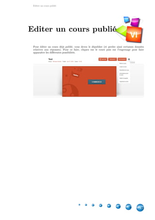 Editer un cours publié
45
Pour éditer un cours déjà publié, vous devez le dépublier (et perdre ainsi certaines données
relatives aux réponses). Pour ce faire, cliquez sur le cours puis sur l'engrenage pour faire
apparaître les différentes possibilités.
Editer un cours publié
VI
 