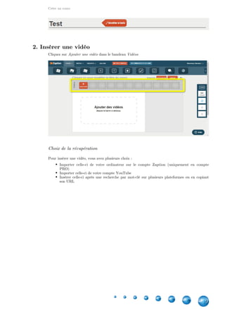 Créer un cours
9
2. Insérer une vidéo
Cliquez sur dans le bandeauAjouter une vidéo Vidéos
Choix de la récupération
Pour insérer une vidéo, vous avez plusieurs choix :
Importer celle-ci de votre ordinateur sur le compte Zaption (uniquement en compte
PRO)
Importer celle-ci de votre compte YouTube
Insérer celle-ci après une recherche par mot-clé sur plusieurs plateformes ou en copiant
son URL
 