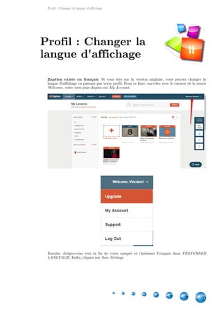 Profil : Changer la langue d'affichage
5
Zaption existe en français. Si vous êtes sur la version anglaise, vous pouvez changer la
langue d'affichage en passant par votre profil. Pour ce faire, survolez avec le curseur de la souris
puis cliquez sur .Welcome, votre nom My Account
Ensuite, dirigez-vous vers la fin de votre compte et choisissez Français dans PREFERRED
. Enfin, cliquez sur .LANGUAGE Save Settings
Profil : Changer la
langue d'affichage II
 