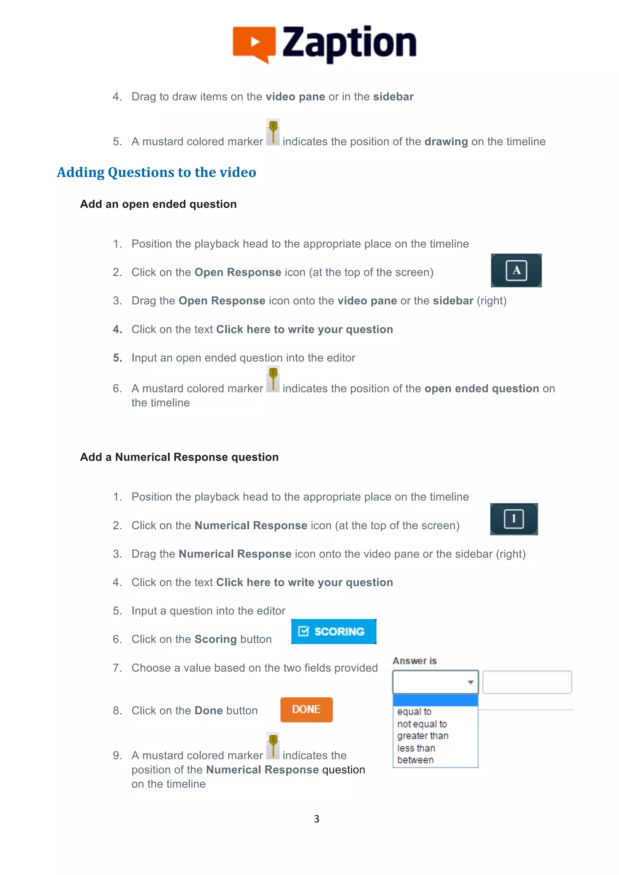 
	
  
	
  
3	
  
4. Drag to draw items on the video pane or in the sidebar
5. A mustard colored marker indicates the position of the drawing on the timeline
Adding	
  Questions	
  to	
  the	
  video	
  
	
  
Add an open ended question
1. Position the playback head to the appropriate place on the timeline
2. Click on the Open Response icon (at the top of the screen)
3. Drag the Open Response icon onto the video pane or the sidebar (right)
4. Click on the text Click here to write your question
5. Input an open ended question into the editor
6. A mustard colored marker indicates the position of the open ended question on
the timeline
Add a Numerical Response question
1. Position the playback head to the appropriate place on the timeline
2. Click on the Numerical Response icon (at the top of the screen)
3. Drag the Numerical Response icon onto the video pane or the sidebar (right)
4. Click on the text Click here to write your question
5. Input a question into the editor
6. Click on the Scoring button
7. Choose a value based on the two fields provided
8. Click on the Done button
9. A mustard colored marker indicates the
position of the Numerical Response question
on the timeline
 