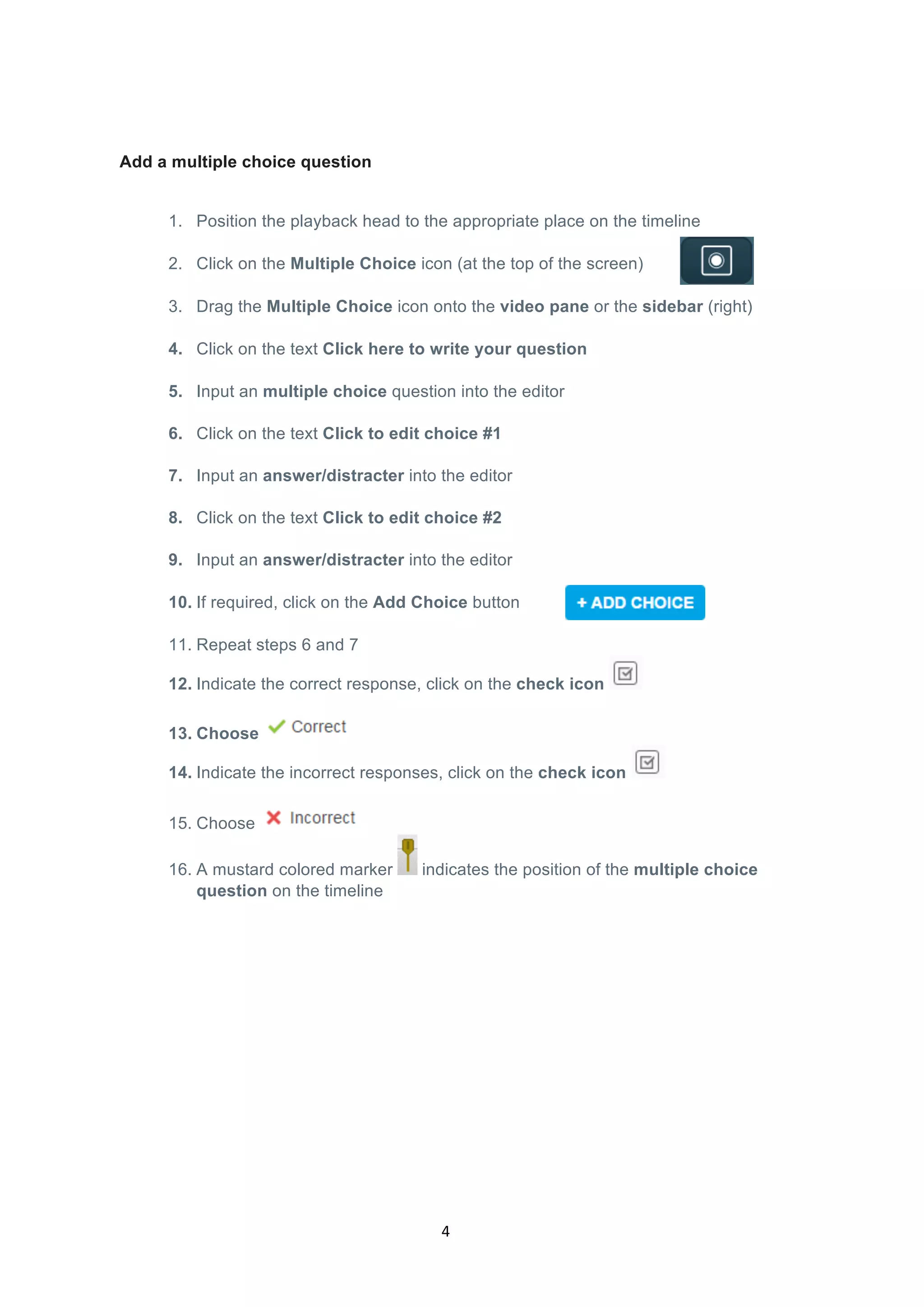  
4	
  
Add a multiple choice question
1. Position the playback head to the appropriate place on the timeline
2. Click on the Multiple Choice icon (at the top of the screen)
3. Drag the Multiple Choice icon onto the video pane or the sidebar (right)
4. Click on the text Click here to write your question
5. Input an multiple choice question into the editor
	
  
6. Click on the text Click to edit choice #1
	
  
7. Input an answer/distracter into the editor
	
  
8. Click on the text Click to edit choice #2
	
  
9. Input an answer/distracter into the editor
10. If required, click on the Add Choice button
11. Repeat steps 6 and 7
12. Indicate the correct response, click on the check icon
13. Choose
14. Indicate the incorrect responses, click on the check icon
15. Choose
16. A mustard colored marker indicates the position of the multiple choice
question on the timeline
 