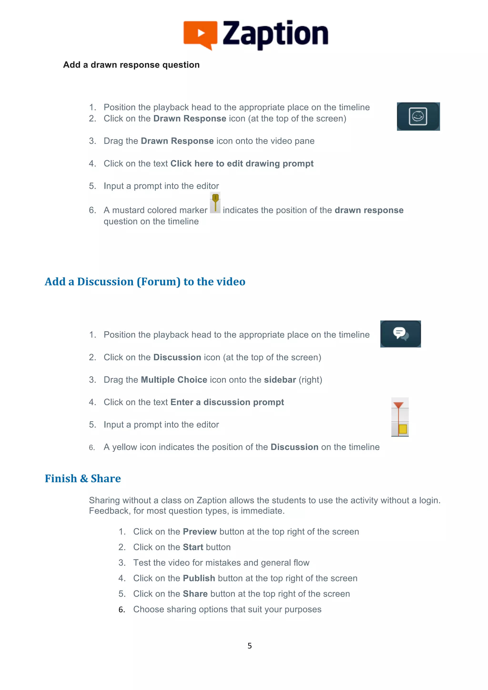  
	
  
	
  
5	
  
Add a drawn response question
1. Position the playback head to the appropriate place on the timeline
2. Click on the Drawn Response icon (at the top of the screen)
3. Drag the Drawn Response icon onto the video pane
4. Click on the text Click here to edit drawing prompt
5. Input a prompt into the editor
6. A mustard colored marker indicates the position of the drawn response
question on the timeline
	
  
	
  
Add	
  a	
  Discussion	
  (Forum)	
  to	
  the	
  video	
  
	
  
1. Position the playback head to the appropriate place on the timeline
2. Click on the Discussion icon (at the top of the screen)
3. Drag the Multiple Choice icon onto the sidebar (right)
4. Click on the text Enter a discussion prompt
5. Input a prompt into the editor
6. A yellow icon indicates the position of the Discussion on the timeline
	
  
Finish	
  &	
  Share	
  
	
  
Sharing without a class on Zaption allows the students to use the activity without a login.
Feedback, for most question types, is immediate.
1. Click on the Preview button at the top right of the screen
2. Click on the Start button
3. Test the video for mistakes and general flow
4. Click on the Publish button at the top right of the screen
5. Click on the Share button at the top right of the screen
6. Choose sharing options that suit your purposes 	
  
 