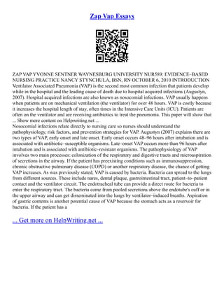 Zap Vap Essays
ZAP VAP YVONNE SENTNER WAYNESBURG UNIVERSITY NUR589: EVIDENCE–BASED
NURSING PRACTICE NANCY STYNCHULA, BSN, RN OCTOBER 6, 2010 INTRODUCTION
Ventilator Associated Pneumonia (VAP) is the second most common infection that patients develop
while in the hospital and the leading cause of death due to hospital acquired infections (Augustyn,
2007). Hospital acquired infections are also known as nosocomial infections. VAP usually happens
when patients are on mechanical ventilation (the ventilator) for over 48 hours. VAP is costly because
it increases the hospital length of stay, often times in the Intensive Care Units (ICU). Patients are
often on the ventilator and are receiving antibiotics to treat the pneumonia. This paper will show that
... Show more content on Helpwriting.net ...
Nosocomial infections relate directly to nursing care so nurses should understand the
pathophysiology, risk factors, and prevention strategies for VAP. Augustyn (2007) explains there are
two types of VAP, early onset and late onset. Early onset occurs 48–96 hours after intubation and is
associated with antibiotic–susceptible organisms. Late–onset VAP occurs more than 96 hours after
intubation and is associated with antibiotic–resistant organisms. The pathophysiology of VAP
involves two main processes: colonization of the respiratory and digestive tracts and microaspiration
of secretions in the airway. If the patient has preexisting conditions such as immunosuppression,
chronic obstructive pulmonary disease (COPD) or another respiratory disease, the chance of getting
VAP increases. As was previously stated, VAP is caused by bacteria. Bacteria can spread to the lungs
from different sources. These include nares, dental plaque, gastrointestinal tract, patient–to–patient
contact and the ventilator circuit. The endotracheal tube can provide a direct route for bacteria to
enter the respiratory tract. The bacteria come from pooled secretions above the endotube's cuff or in
the upper airway and can get disseminated into the lungs by ventilator–induced breaths. Aspiration
of gastric contents is another potential cause of VAP because the stomach acts as a reservoir for
bacteria. If the patient has a
... Get more on HelpWriting.net ...
 