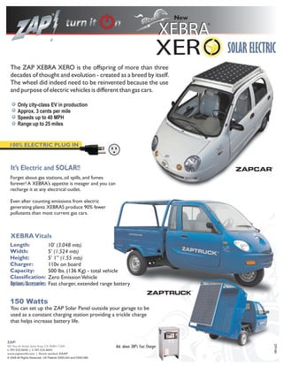 New




                                                                                                         SOLAR ELECTRIC
  The ZAP XEBRA XERO is the offspring of more than three
  decades of thought and evolution - created as a breed by itself.
  The wheel did indeed need to be reinvented because the use
  and purpose of electric vehicles is different than gas cars.

       Only city-class EV in production
       Approx. 3 cents per mile
       Speeds up to 40 MPH
       Range up to 25 miles


 100% ELECTRIC PLUG IN



  It’s Electric and SOLAR!!
  Forget about gas stations, oil spills, and fumes
  forever! A XEBRA’s appetite is meager and you can
  recharge it at any electrical outlet.

  Even after counting emissions from electric
  generating plants XEBRAS produce 90% fewer
  pollutants than most current gas cars.



  XEBRA Vitals
  Length:                     10’ (3.048 mts)
  Width:                      5’ (1.524 mts)
  Height:                     5’ 1” (1.55 mts)
  Charger:                    110v on board
  Capacity:                   500 lbs. (136 Kg) - total vehicle
  Classification:             Zero Emission Vehicle
  Options/Accessories:        Fast charger, extended range battery
                                                                                                    TM




  150 Watts
  You can set up the ZAP Solar Panel outside your garage to be
  used as a constant charging station providing a trickle charge
  that helps increase battery life.


ZAP!
                                                                                                                      ZPF-081




501 Fourth Street, Santa Rosa, CA 95401 USA                    Ask about ZAP’s Fast Charger
t: 707.525.8658 | f: 707.525.8692
www.zapworld.com | Stock symbol: ZAAP
© 2008 All Rights Reserved. US Patents D555,043 and D550,588
 