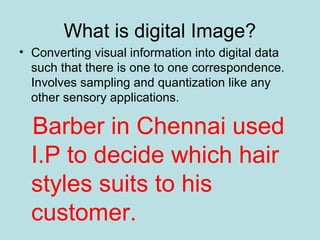 What is digital Image?
• Converting visual information into digital data
such that there is one to one correspondence.
Involves sampling and quantization like any
other sensory applications.
Barber in Chennai used
I.P to decide which hair
styles suits to his
customer.
 
