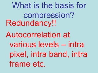 What is the basis for
compression?
Redundancy!!
Autocorrelation at
various levels – intra
pixel, intra band, intra
frame etc.
 