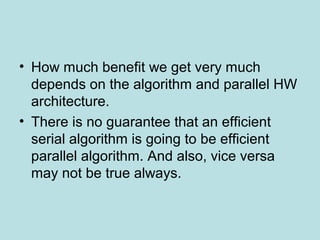 • How much benefit we get very much
depends on the algorithm and parallel HW
architecture.
• There is no guarantee that an efficient
serial algorithm is going to be efficient
parallel algorithm. And also, vice versa
may not be true always.
 
