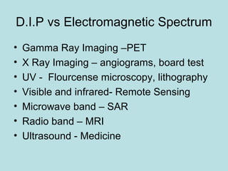 D.I.P vs Electromagnetic Spectrum
• Gamma Ray Imaging –PET
• X Ray Imaging – angiograms, board test
• UV - Flourcense microscopy, lithography
• Visible and infrared- Remote Sensing
• Microwave band – SAR
• Radio band – MRI
• Ultrasound - Medicine
 