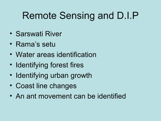 Remote Sensing and D.I.P
• Sarswati River
• Rama’s setu
• Water areas identification
• Identifying forest fires
• Identifying urban growth
• Coast line changes
• An ant movement can be identified
 