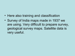 • Here also training and classification
• Survey of India maps made in 1937 we
are using. Very difficult to prepare survey,
geological survey maps. Satellite data is
very useful.
 