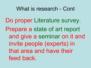 What is research - Cont
Do proper Literature survey.
Prepare a state of art report
and give a seminar on it and
invite people (experts) in
that area and have their
feed back.
 