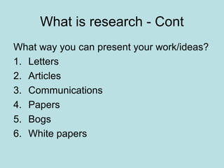 What is research - Cont
What way you can present your work/ideas?
1. Letters
2. Articles
3. Communications
4. Papers
5. Bogs
6. White papers
 