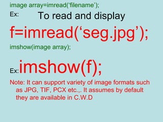 To read and display
image array=imread(‘filename’);
Ex:
f=imread(‘seg.jpg’);
imshow(image array);
Ex:imshow(f);
Note: It can support variety of image formats such
as JPG, TIF, PCX etc.,. It assumes by default
they are available in C.W.D
 
