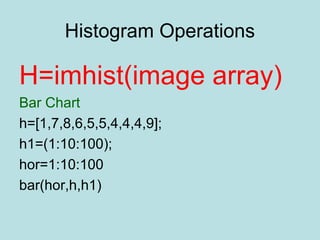 Histogram Operations
H=imhist(image array)
Bar Chart
h=[1,7,8,6,5,5,4,4,4,9];
h1=(1:10:100);
hor=1:10:100
bar(hor,h,h1)
 