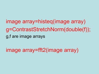 image array=histeq(image array)
g=ContrastStretchNorm(double(f));
g,f are image arrays
image array=fft2(image array)
 