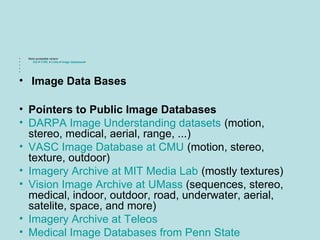 • More accessible version
• ICS > CVRL > Links > Image databases>
•
•
•
• Image Data Bases
• Pointers to Public Image Databases
• DARPA Image Understanding datasets (motion,
stereo, medical, aerial, range, ...)
• VASC Image Database at CMU (motion, stereo,
texture, outdoor)
• Imagery Archive at MIT Media Lab (mostly textures)
• Vision Image Archive at UMass (sequences, stereo,
medical, indoor, outdoor, road, underwater, aerial,
satelite, space, and more)
• Imagery Archive at Teleos
• Medical Image Databases from Penn State
 