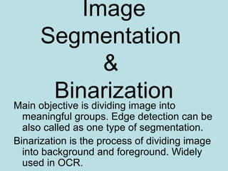 Image
Segmentation
&
BinarizationMain objective is dividing image into
meaningful groups. Edge detection can be
also called as one type of segmentation.
Binarization is the process of dividing image
into background and foreground. Widely
used in OCR.
 