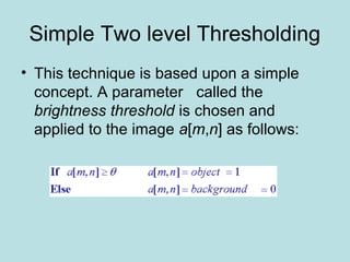 Simple Two level Thresholding
• This technique is based upon a simple
concept. A parameter called the
brightness threshold is chosen and
applied to the image a[m,n] as follows:
 