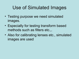 Use of Simulated Images
• Testing purpose we need simulated
images.
• Especially for testing transform based
methods such as filters etc.,.
• Also for calibrating lenses etc., simulated
images are used
 