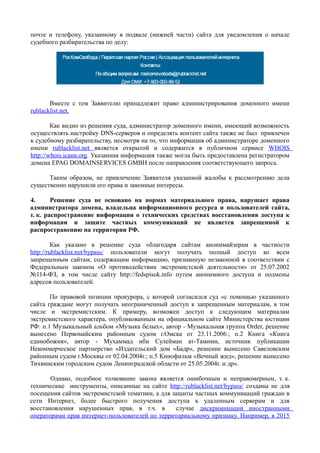 почте и телефону, указанному в подвале (нижней части) сайта для уведомления о начале
судебного разбирательства по делу:
Вместе с тем Заявителю принадлежит право администрирования доменного имени
rublacklist.net.
Как видно из решения суда, администратор доменного имени, имеющий возможность
осуществлять настройку DNS-серверов и определять контент сайта также не был привлечен
к судебному разбирательству, несмотря на то, что информация об администраторе доменного
имени rublacklist.net является открытой и содержится в публичном сервисе WHOIS
http://whois.icann.org. Указанная информация также могла быть предоставлена регистратором
домена EPAG DOMAINSERVICES GMBH после направления соответствующего запроса.
Таким образом, не привлечение Заявителя указанной жалобы к рассмотрению дела
существенно нарушили его права и законные интересы.
4. Решение суда не основано на нормах материального права, нарушает права
администратора домена, владельца информационного ресурса и пользователей сайта,
т. к. распространение информации о технических средствах восстановления доступа к
информации и защите частных коммуникаций не является запрещенной к
распространению на территории РФ.
Как указано в решение суда «благодаря сайтам анонимайзерам в частности
http://rublacklist.net/bypass/ пользователи могут получать полный доступ ко всем
запрещенным сайтам, содержащим информацию, признанную незаконной в соответствии с
Федеральным законом «О противодействии экстремистской деятельности» от 25.07.2002
№114-ФЗ, в том числе сайту http://fedspisok.info путем анонимного доступа и подмены
адресов пользователей.
По правовой позиции прокурора, с которой согласился суд «с помощью указанного
сайта граждане могут получать неограниченный доступ к запрещенным материалам, в том
числе и экстремистским. К примеру, возможен доступ к следующим материалам
экстремистского характера, опубликованным на официальном сайте Министерства юстиции
РФ: п.1 Музыкальный альбом «Музыка белых», автор - Музыкальная группа Order, решение
вынесено Первомайским районным судом г.Омска от 23.11.2006.; п.2 Книга «Книга
единобожия», автор - Мухаммад ибн Сулейман ат-Тамими, источник публикации
Некоммерческое партнерство «Издательский дом «Бадр», решение вынесено Савеловским
районным судом г.Москвы от 02.04.2004г.; п.5 Кинофильм «Вечный жид», решение вынесено
Тихвинским городским судом Ленинградской области от 25.05.2004г. и др».
Однако, подобное толкование закона является ошибочным и неправомерным, т. к.
технические инструменты, описанные на сайте http://rublacklist.net/bypass/ созданы не для
посещения сайтов экстремистской тематики, а для защиты частных коммуникаций граждан в
сети Интернет, более быстрого получения доступа к удаленным серверам и для
восстановления нарушенных прав, в т.ч. в случае дискриминации иностранными
операторами прав интернет-пользователей по территориальному признаку. Например, в 2015
 