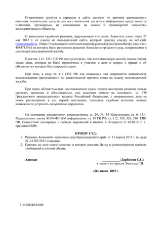 Ограничение доступа к странице и сайту целиком по причине размещенного
описания технических средств для восстановления доступа к информации представляется
излишним, чрезмерным, не основанным на законе и противоречит ценностям
демократического общества.
О вынесении судебного решения, нарушающего его права, Заявитель узнал лишь 27
мая 2015 г. от одного из пользователей сайта, который прислал ссылку на веб-сайт
rospravosudie.ru (https://rospravosudie.com/court-anapskij-gorodskoj-sud-krasnodarskij-kraj-s/act-
488474336/) на котором было размещено решение Анапского городского суда, оспариваемое в
настоящей апелляционной жалобе.
Пунктом 3 ст. 320 ГПК РФ предусмотрено, что апелляционную жалобу вправе подать
также лица, которые не были привлечены к участию в деле и вопрос о правах и об
обязанностях которых был разрешен судом.
При этом, в силу ст. 112 ГПК РФ для названных лиц сохраняется возможность
восстановления пропущенного по уважительной причине срока на подачу апелляционной
жалобы.
При таких обстоятельствах постановленное судом первой инстанции решение нельзя
признать законным и обоснованным, оно подлежит отмене на основании ст. 330
Гражданского процессуального кодекса Российской Федерации, с направлением дела на
новое рассмотрение в суд первой инстанции, поскольку судебная коллегия лишена
возможности устранить допущенные нарушения.
На основании изложенного, руководствуясь ст. 29, 34, 55 Конституции, ст. 6, 15.1.
Федерального закона №149-ФЗ «Об информации», ст. 10 ГК РФ, ст. 112, 320, 328, 330 ГПК
РФ, Совместной декларации о свободе выражений и мнений в Интернете от 01.06.2013 г.,
принятой ООН:
ПРОШУ СУД:
1. Решение Анапского городского суда Краснодарского край от 13 апреля 2015 г. по делу
№ 2-1302/2015 отменить;
2. Принять по делу новое решение, в котором отказать Истцу в удовлетворении исковых
требований в полном объеме.
Адвокат ___________/Дарбинян С.С./
в защиту интересов Энгельса Г.И.
«26» июня 2015 г.
ПРИЛОЖЕНИЯ:
 