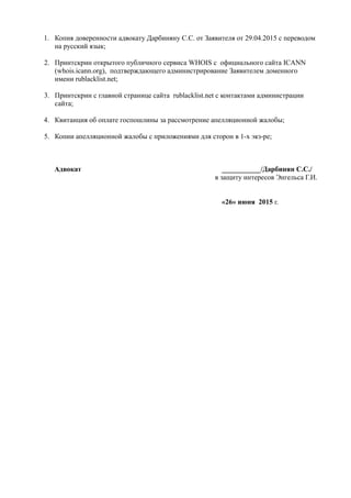 1. Копия доверенности адвокату Дарбиняну С.С. от Заявителя от 29.04.2015 с переводом
на русский язык;
2. Принтскрин открытого публичного сервиса WHOIS с официального сайта ICANN
(whois.icann.org), подтверждающего администрирование Заявителем доменного
имени rublacklist.net;
3. Принтскрин с главной странице сайта rublacklist.net с контактами администрации
сайта;
4. Квитанция об оплате госпошлины за рассмотрение апелляционной жалобы;
5. Копии апелляционной жалобы с приложениями для сторон в 1-х экз-ре;
Адвокат ___________/Дарбинян С.С./
в защиту интересов Энгельса Г.И.
«26» июня 2015 г.
 