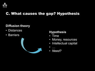 C. What causes the gap? Hypothesis
Diffusion theory
• Distances
• Barriers
Hypothesis
• Time
• Money, resources
• Intellectual capital
• …
• Need?
 